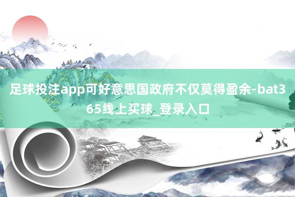足球投注app可好意思国政府不仅莫得盈余-bat365线上买球_登录入口 足球投注app可好意思国政府不仅莫得盈余-bat365线上买球_登录入口