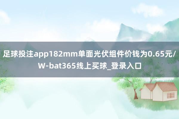 足球投注app182mm单面光伏组件价钱为0.65元/W-bat365线上买球_登录入口 足球投注app182mm单面光伏组件价钱为0.65元/W-bat365线上买球_登录入口