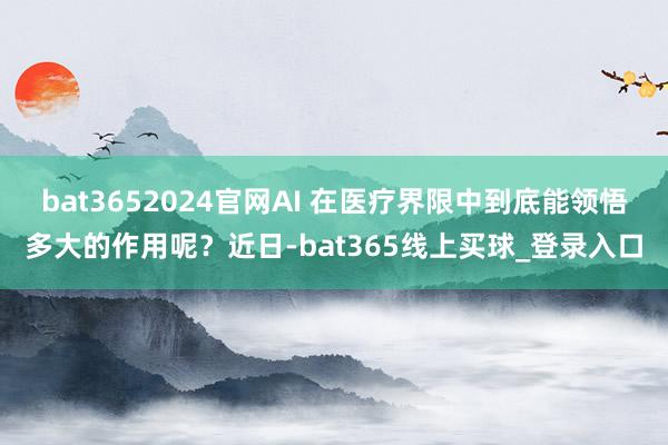 bat3652024官网AI 在医疗界限中到底能领悟多大的作用呢？近日-bat365线上买球_登录入口