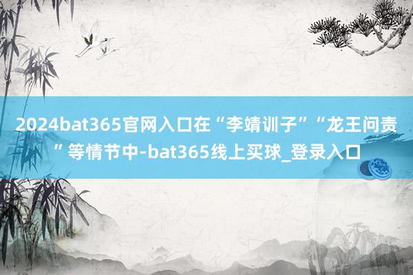 2024bat365官网入口在“李靖训子”“龙王问责”等情节中-bat365线上买球_登录入口