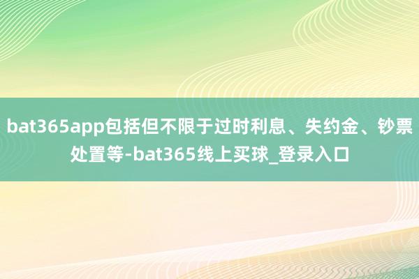 bat365app包括但不限于过时利息、失约金、钞票处置等-bat365线上买球_登录入口
