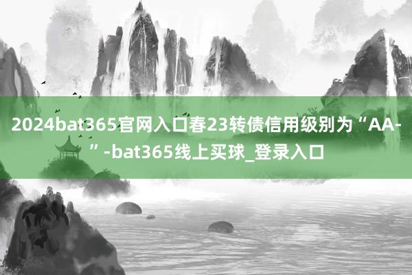 2024bat365官网入口春23转债信用级别为“AA-”-bat365线上买球_登录入口