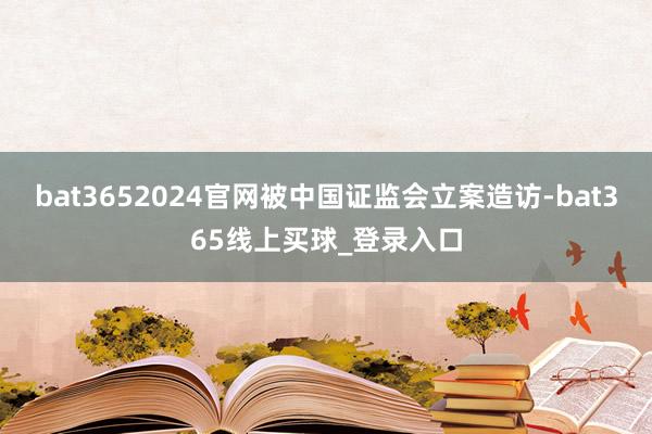 bat3652024官网被中国证监会立案造访-bat365线上买球_登录入口