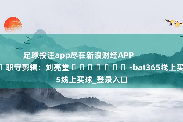 足球投注app尽在新浪财经APP            						职守剪辑：刘亮堂 							-bat365线上买球_登录入口