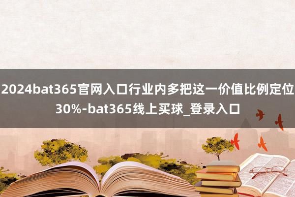 2024bat365官网入口行业内多把这一价值比例定位30%-bat365线上买球_登录入口