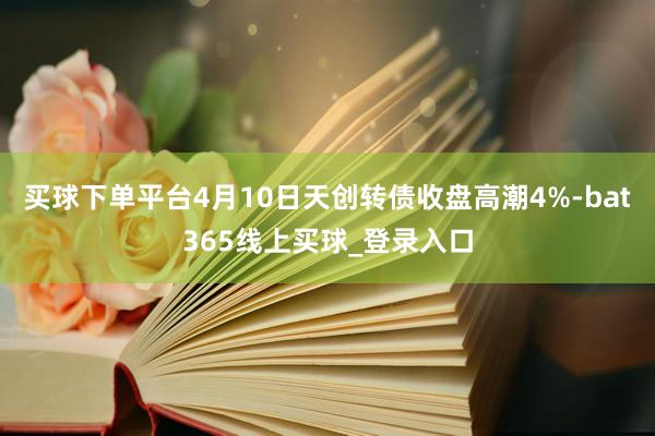 买球下单平台4月10日天创转债收盘高潮4%-bat365线上买球_登录入口
