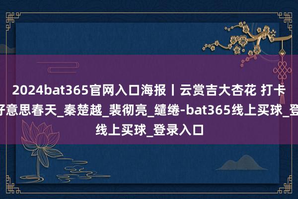 2024bat365官网入口海报丨云赏吉大杏花 打卡“吉”好意思春天_秦楚越_裴彻亮_缱绻-bat365线上买球_登录入口
