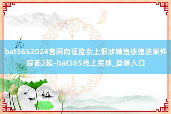 bat3652024官网向证监会上报涉嫌违法违法案件踪迹2起-bat365线上买球_登录入口
