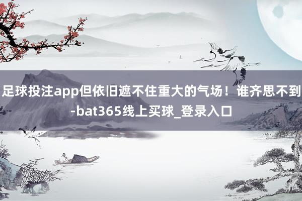 足球投注app但依旧遮不住重大的气场！谁齐思不到-bat365线上买球_登录入口