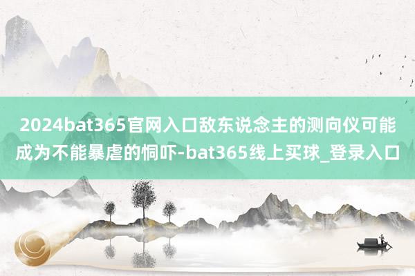 2024bat365官网入口敌东说念主的测向仪可能成为不能暴虐的恫吓-bat365线上买球_登录入口