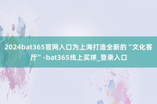 2024bat365官网入口为上海打造全新的“文化客厅”-bat365线上买球_登录入口 2024bat365官网入口为上海打造全新的“文化客厅”-bat365线上买球_登录入口