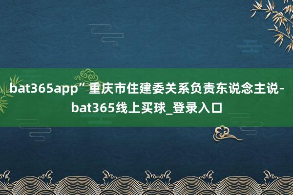bat365app”重庆市住建委关系负责东说念主说-bat365线上买球_登录入口 bat365app”重庆市住建委关系负责东说念主说-bat365线上买球_登录入口