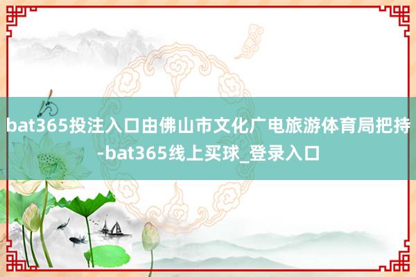 bat365投注入口由佛山市文化广电旅游体育局把持-bat365线上买球_登录入口 bat365投注入口由佛山市文化广电旅游体育局把持-bat365线上买球_登录入口