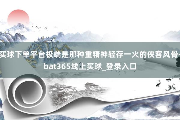 买球下单平台极端是那种重精神轻存一火的侠客风骨-bat365线上买球_登录入口 买球下单平台极端是那种重精神轻存一火的侠客风骨-bat365线上买球_登录入口