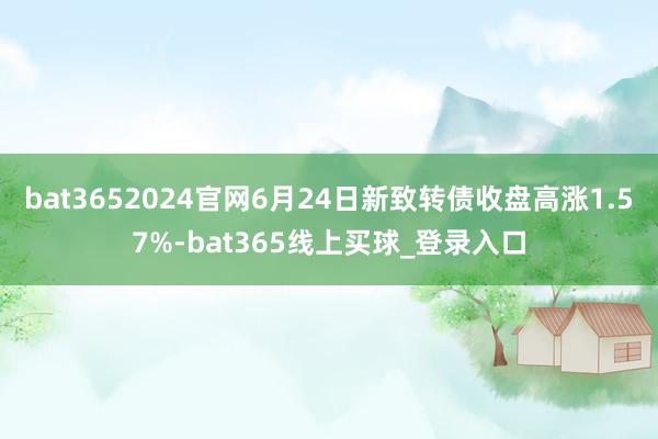 bat3652024官网6月24日新致转债收盘高涨1.57%-bat365线上买球_登录入口