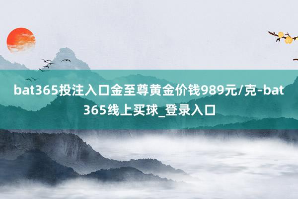 bat365投注入口金至尊黄金价钱989元/克-bat365线上买球_登录入口